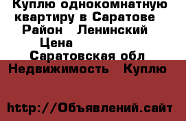 Куплю однокомнатную квартиру в Саратове › Район ­ Ленинский › Цена ­ 1 400 000 - Саратовская обл. Недвижимость » Куплю   